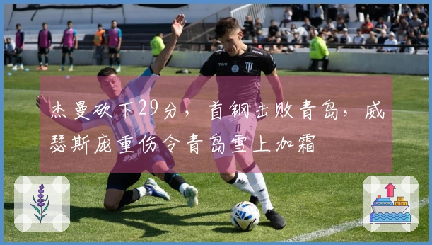 杰曼砍下29分，首钢击败青岛，威瑟斯庞重伤令青岛雪上加霜