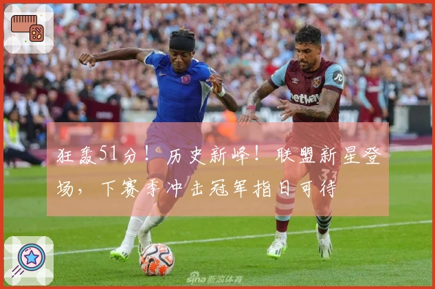 狂轰51分！历史新峰！联盟新星登场，下赛季冲击冠军指日可待