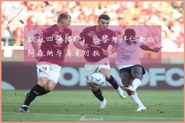 欧冠四强揭晓：巴黎与拜仁激战，阿森纳与马竞对抗
