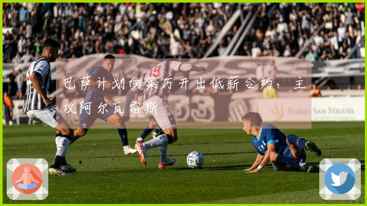 巴萨计划向莱万开出低薪合约，主攻阿尔瓦雷斯