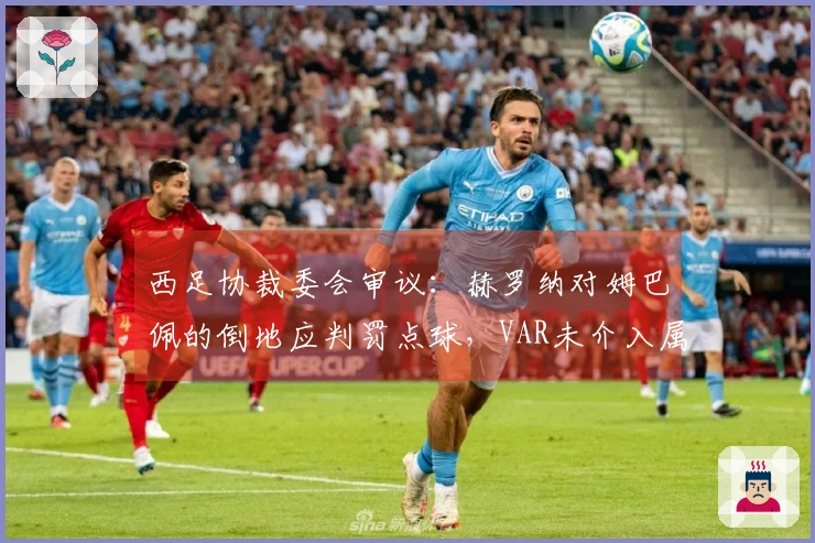 西足协裁委会审议：赫罗纳对姆巴佩的倒地应判罚点球，VAR未介入属正常