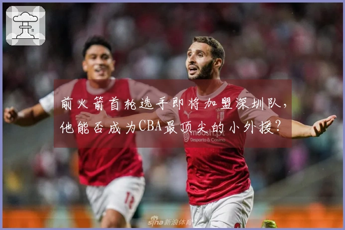 前火箭首轮选手即将加盟深圳队，他能否成为CBA最顶尖的小外援？