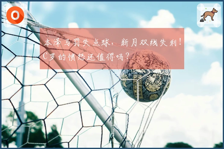 本泽马罚失点球，新月双线失利！C罗的愤怒还值得吗？