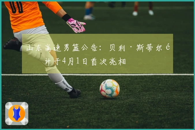 山东高速男篮公告：贝利·斯蒂尔预计于4月1日首次亮相