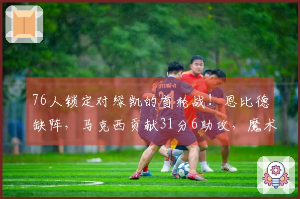76人锁定对绿凯的首轮战！恩比德缺阵，马克西贡献31分6助攻，魔术与黄蜂争夺第八席位