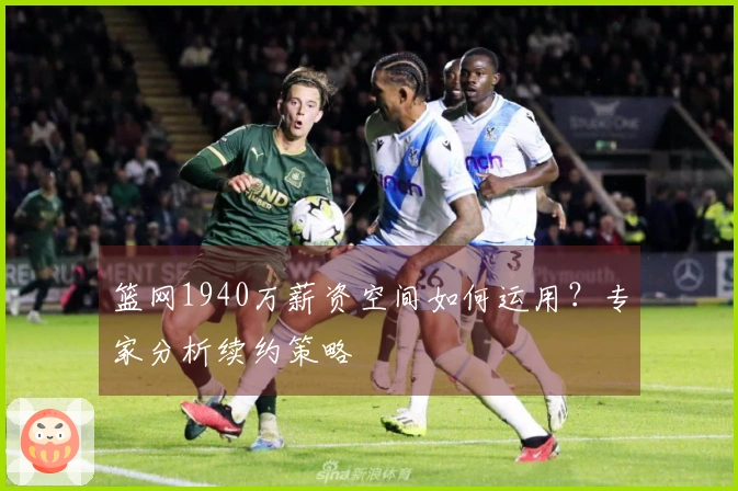 篮网1940万薪资空间如何运用？专家分析续约策略