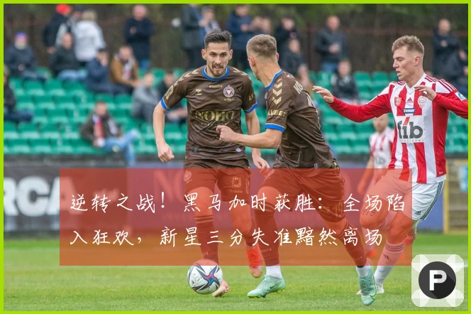 逆转之战！黑马加时获胜：全场陷入狂欢，新星三分失准黯然离场