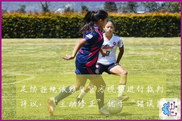 足协拒绝依赖非官方视频进行裁判评议，“主动修正”优于“错误持续”