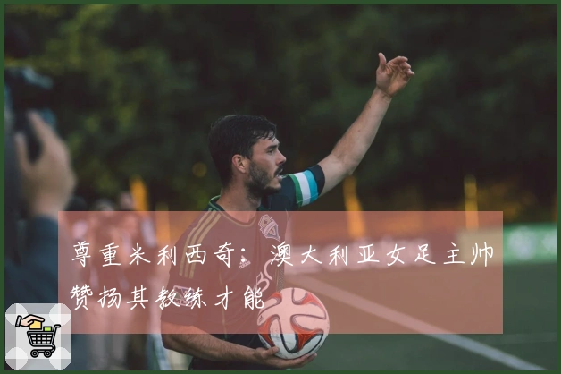 尊重米利西奇：澳大利亚女足主帅赞扬其教练才能